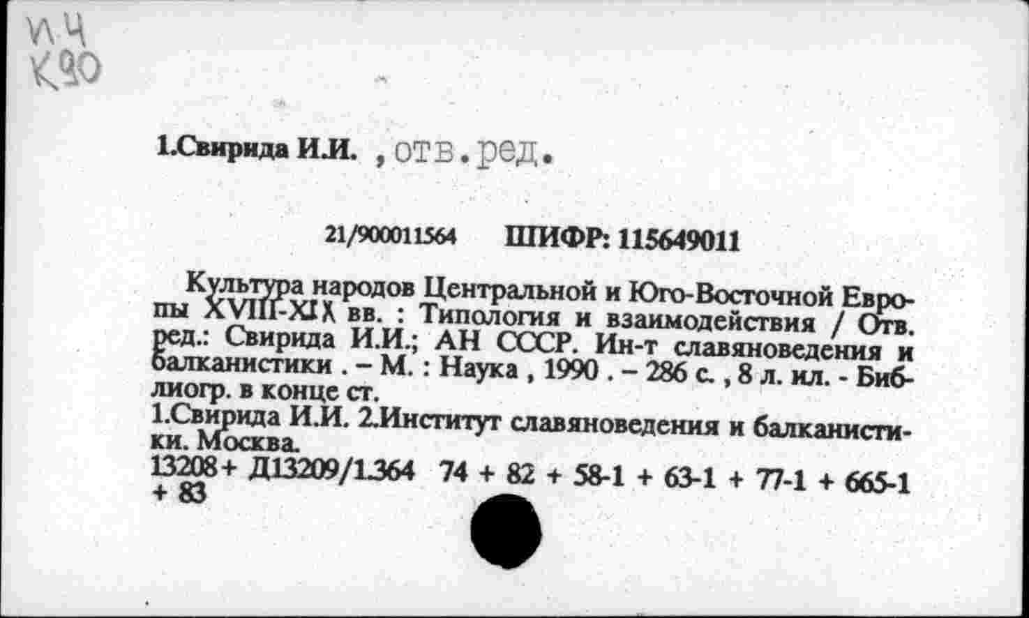 ﻿у\Ч <40
ЕСвнрнда ИЛ. , ОТВ. рОД
21/900011564 ШИФР: 115649011
Культура народов Центральной и Юго-Восточной Европы ХУНГ-XIX вв. : Типология и взаимодействия / Отв. ред.: Свирида И.И.; АН СССР. Ин-т славяноведения и балканистики . - М.: Наука , 1990 . - 286 с., 8 л. ил. - Биб-лиогр. в конце ст.
1.Свирида И.И. 2.Институт славяноведения и балканистики. Москва.
13208+ Д13209/1364 74 + 82 + 58-1 + 63-1 + 77-1 + 665-1